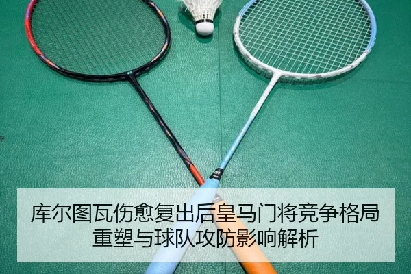 库尔图瓦伤愈复出后皇马门将竞争格局重塑与球队攻防影响解析