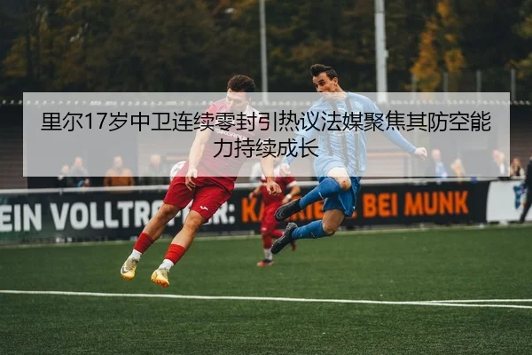 里尔17岁中卫连续零封引热议法媒聚焦其防空能力持续成长